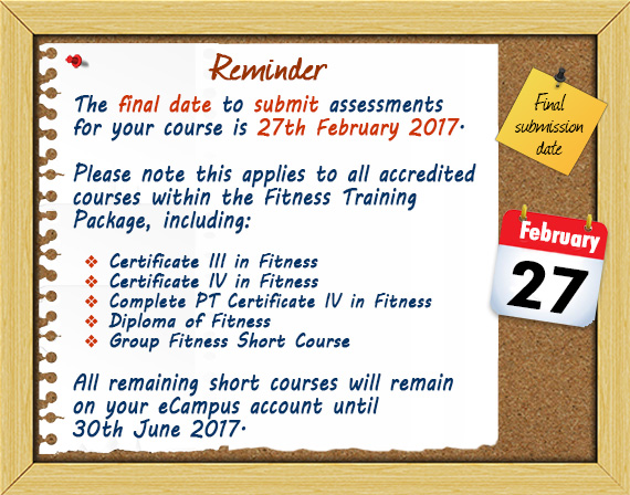 The final date to submit assessments for your course is 27th February 2017.   Please note this applies to all accredited courses within the Fitness Training Package, including:   Certificate III in Fitness, Certificate IV in Fitness, Complete PT Certificate IV in Fitness, Diploma of Fitness, Group Fitness Short Course.   All remaining short courses will remain on your eCampus account until 30th June 2017.